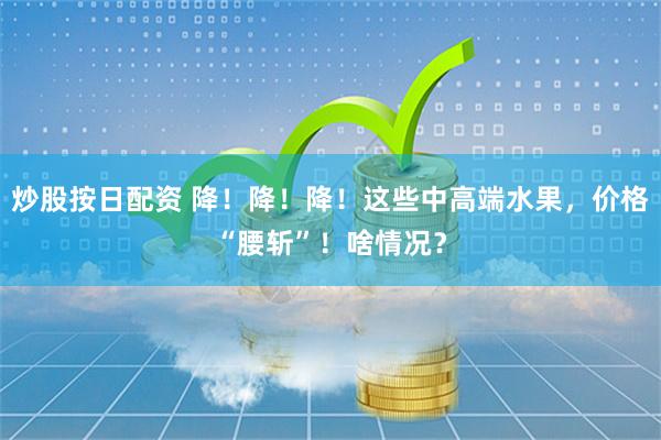 炒股按日配资 降！降！降！这些中高端水果，价格“腰斩”！啥情况？