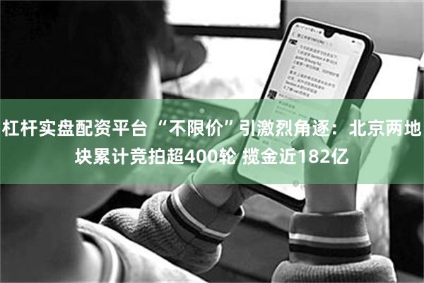 杠杆实盘配资平台 “不限价”引激烈角逐：北京两地块累计竞拍超400轮 揽金近182亿