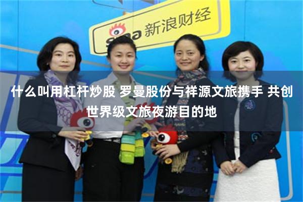 什么叫用杠杆炒股 罗曼股份与祥源文旅携手 共创世界级文旅夜游目的地
