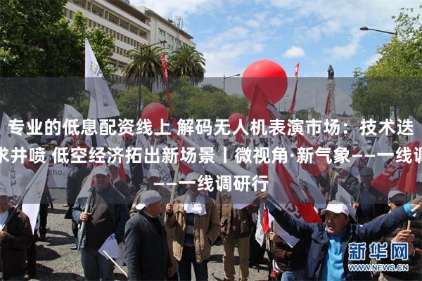专业的低息配资线上 解码无人机表演市场：技术迭进需求井喷 低空经济拓出新场景丨微视角·新气象——一线调研行