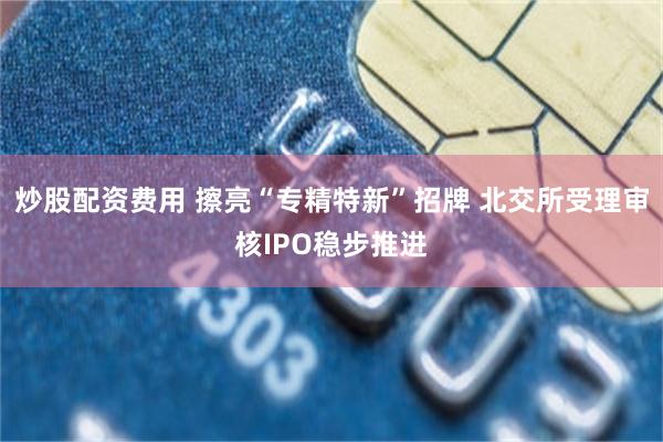 炒股配资费用 擦亮“专精特新”招牌 北交所受理审核IPO稳步推进