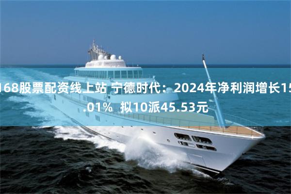 168股票配资线上站 宁德时代：2024年净利润增长15.01%  拟10派45.53元