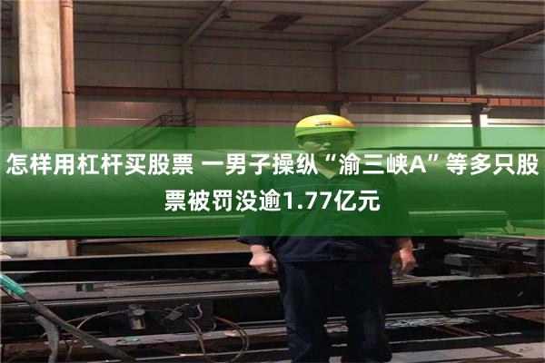 怎样用杠杆买股票 一男子操纵“渝三峡A”等多只股票被罚没逾1.77亿元