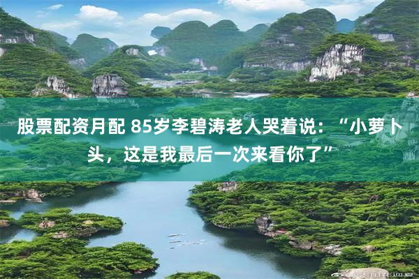 股票配资月配 85岁李碧涛老人哭着说：“小萝卜头，这是我最后一次来看你了”