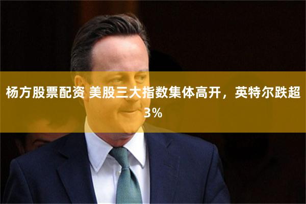 杨方股票配资 美股三大指数集体高开，英特尔跌超3%