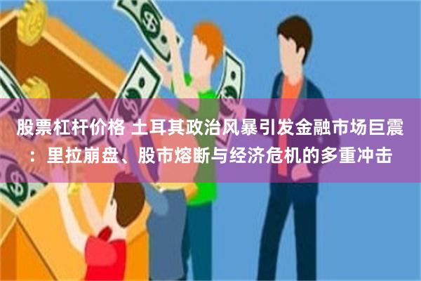 股票杠杆价格 土耳其政治风暴引发金融市场巨震：里拉崩盘、股市熔断与经济危机的多重冲击