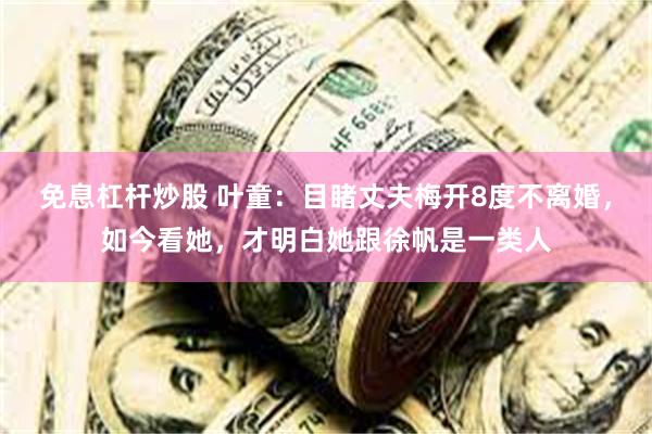 免息杠杆炒股 叶童：目睹丈夫梅开8度不离婚，如今看她，才明白她跟徐帆是一类人