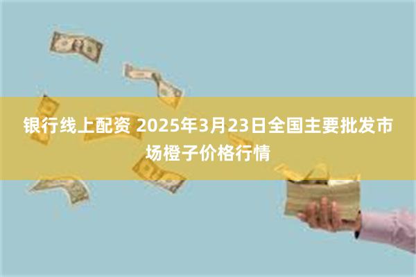 银行线上配资 2025年3月23日全国主要批发市场橙子价格行情