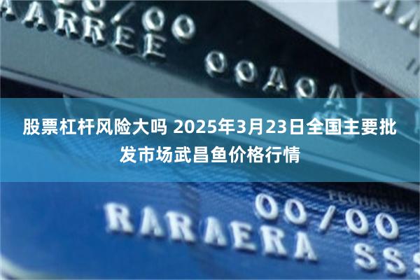股票杠杆风险大吗 2025年3月23日全国主要批发市场武昌鱼价格行情