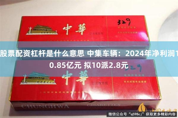 股票配资杠杆是什么意思 中集车辆：2024年净利润10.85亿元 拟10派2.8元