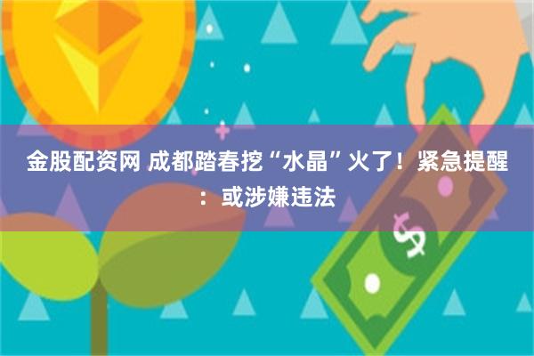 金股配资网 成都踏春挖“水晶”火了！紧急提醒：或涉嫌违法