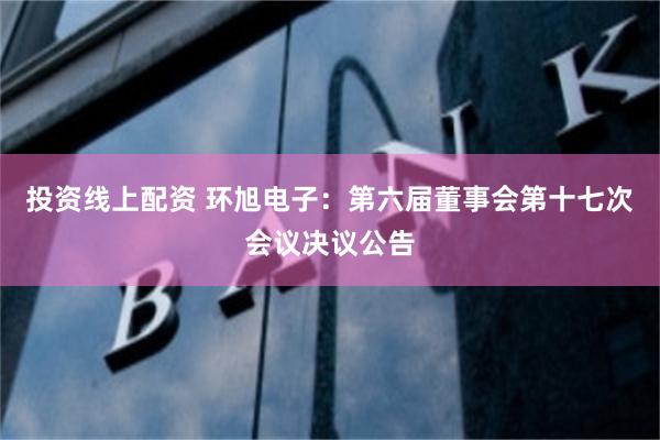 投资线上配资 环旭电子：第六届董事会第十七次会议决议公告