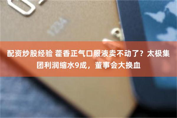 配资炒股经验 藿香正气口服液卖不动了？太极集团利润缩水9成，董事会大换血