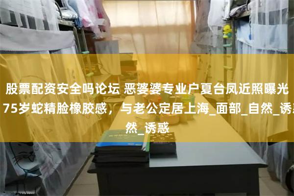 股票配资安全吗论坛 恶婆婆专业户夏台凤近照曝光，75岁蛇精脸橡胶感，与老公定居上海_面部_自然_诱惑