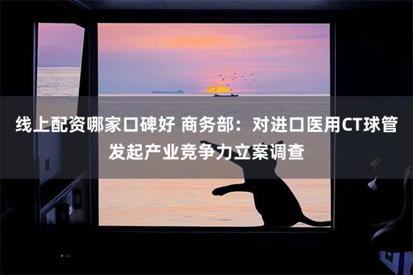 线上配资哪家口碑好 商务部：对进口医用CT球管发起产业竞争力立案调查