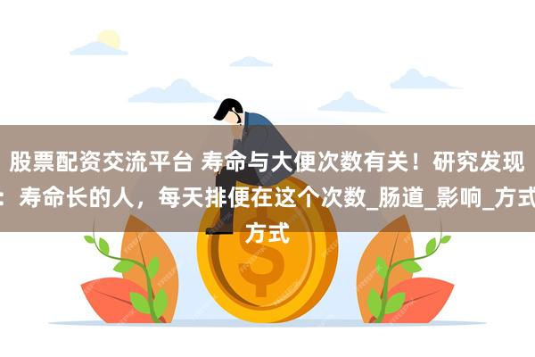 股票配资交流平台 寿命与大便次数有关！研究发现：寿命长的人，每天排便在这个次数_肠道_影响_方式