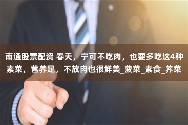 南通股票配资 春天，宁可不吃肉，也要多吃这4种素菜，营养足，不放肉也很鲜美_菠菜_素食_荠菜