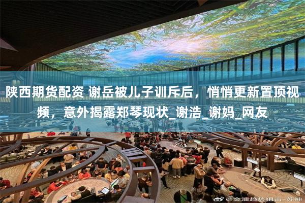 陕西期货配资 谢岳被儿子训斥后，悄悄更新置顶视频，意外揭露郑琴现状_谢浩_谢妈_网友