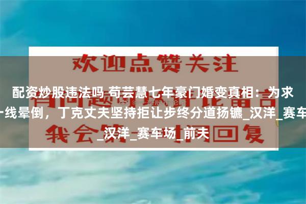 配资炒股违法吗 苟芸慧七年豪门婚变真相：为求子命悬一线晕倒，丁克丈夫坚持拒让步终分道扬镳_汉洋_赛车场_前夫