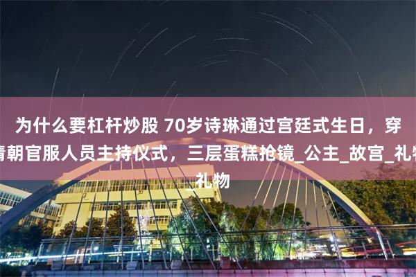 为什么要杠杆炒股 70岁诗琳通过宫廷式生日，穿清朝官服人员主持仪式，三层蛋糕抢镜_公主_故宫_礼物