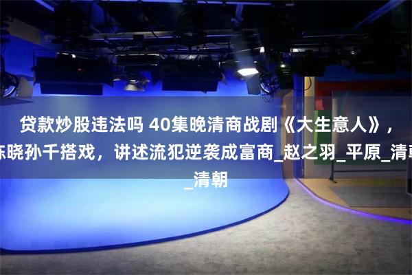 贷款炒股违法吗 40集晚清商战剧《大生意人》，陈晓孙千搭戏，讲述流犯逆袭成富商_赵之羽_平原_清朝