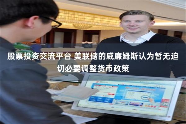 股票投资交流平台 美联储的威廉姆斯认为暂无迫切必要调整货币政策