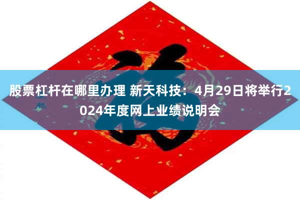 股票杠杆在哪里办理 新天科技：4月29日将举行2024年度网上业绩说明会