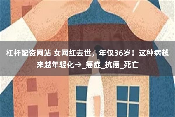 杠杆配资网站 女网红去世，年仅36岁！这种病越来越年轻化→_癌症_抗癌_死亡