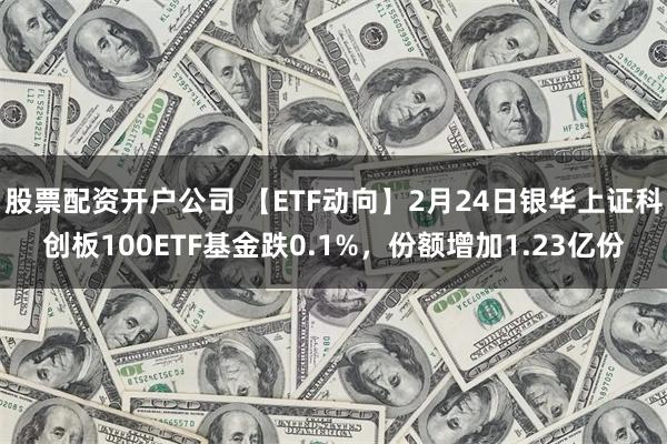 股票配资开户公司 【ETF动向】2月24日银华上证科创板100ETF基金跌0.1%，份额增加1.23亿份