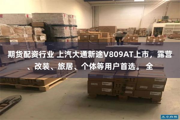 期货配资行业 上汽大通新途V809AT上市，露营、改装、旅居、个体等用户首选。 全