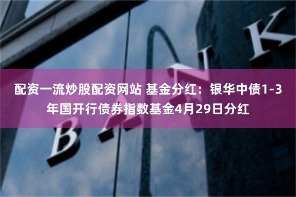 配资一流炒股配资网站 基金分红：银华中债1-3年国开行债券指数基金4月29日分红