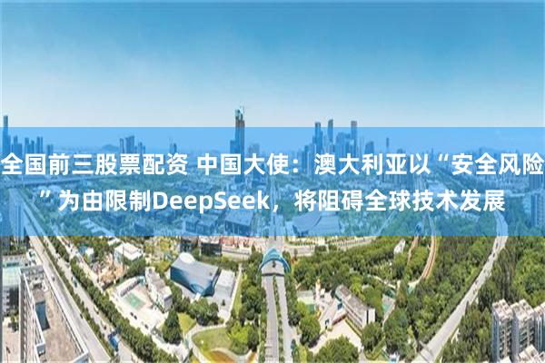 全国前三股票配资 中国大使：澳大利亚以“安全风险”为由限制DeepSeek，将阻碍全球技术发展