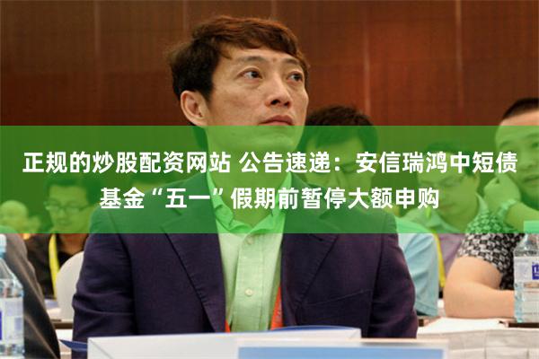 正规的炒股配资网站 公告速递：安信瑞鸿中短债基金“五一”假期前暂停大额申购