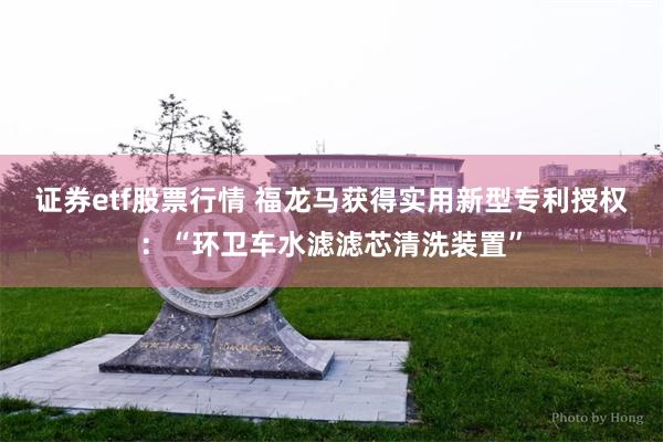 证券etf股票行情 福龙马获得实用新型专利授权：“环卫车水滤滤芯清洗装置”