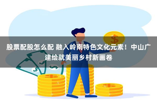 股票配股怎么配 融入岭南特色文化元素！中山广建绘就美丽乡村新画卷