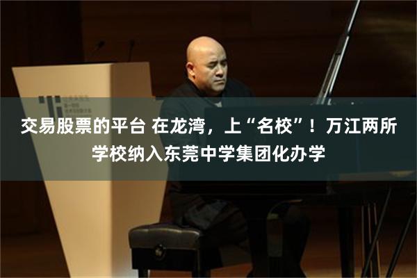 交易股票的平台 在龙湾，上“名校”！万江两所学校纳入东莞中学集团化办学