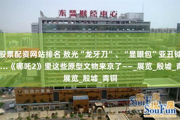 股票配资网站排名 敖光“龙牙刀”、“显眼包”亚丑钺.......《哪吒2》里这些原型文物来京了——_展览_殷墟_青铜