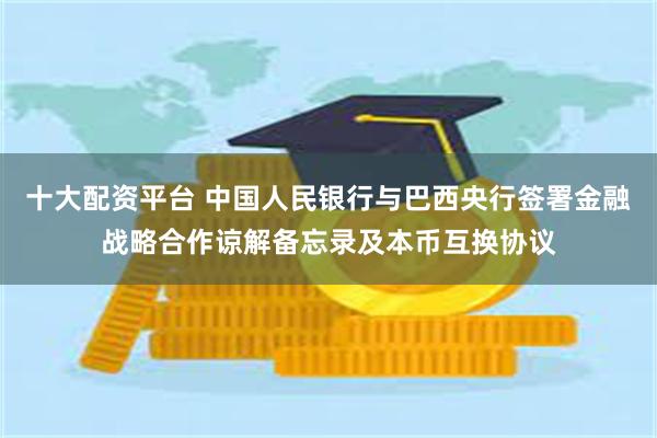 十大配资平台 中国人民银行与巴西央行签署金融战略合作谅解备忘录及本币互换协议