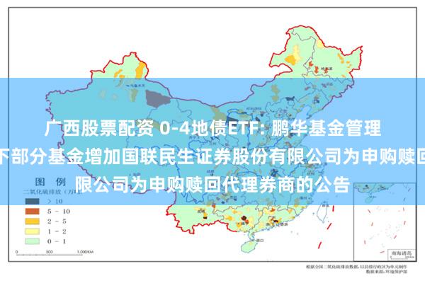 广西股票配资 0-4地债ETF: 鹏华基金管理有限公司关于旗下部分基金增加国联民生证券股份有限公司为申购赎回代理券商的公告