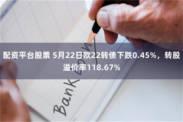 配资平台股票 5月22日欧22转债下跌0.45%，转股溢价率118.67%