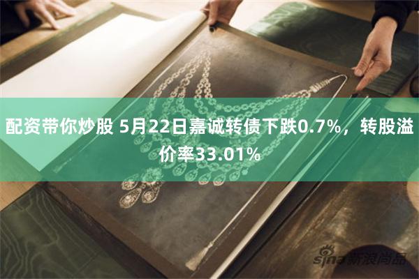 配资带你炒股 5月22日嘉诚转债下跌0.7%，转股溢价率33.01%