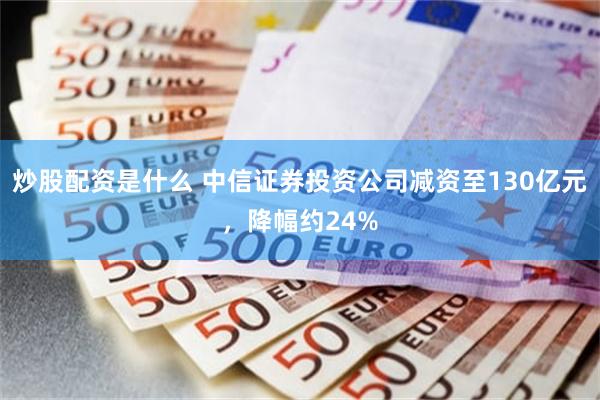 炒股配资是什么 中信证券投资公司减资至130亿元，降幅约24%