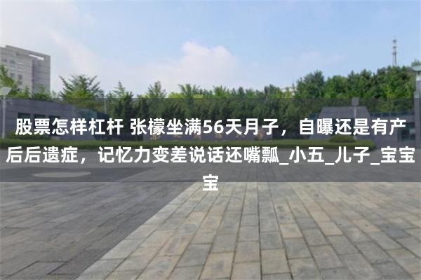 股票怎样杠杆 张檬坐满56天月子，自曝还是有产后后遗症，记忆力变差说话还嘴瓢_小五_儿子_宝宝