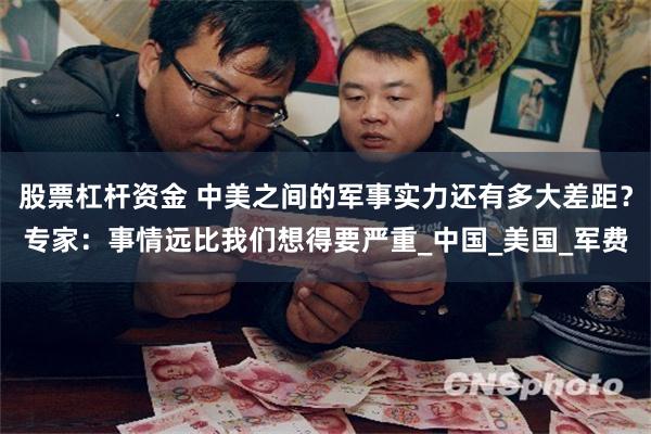 股票杠杆资金 中美之间的军事实力还有多大差距？专家：事情远比我们想得要严重_中国_美国_军费