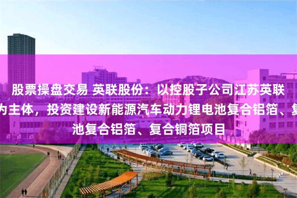 股票操盘交易 英联股份：以控股子公司江苏英联复合集流体为主体，投资建设新能源汽车动力锂电池复合铝箔、复合铜箔项目