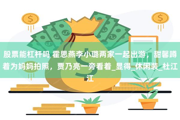 股票能杠杆吗 霍思燕李小璐两家一起出游，甜馨蹲着为妈妈拍照，贾乃亮一旁看着_显得_休闲装_杜江