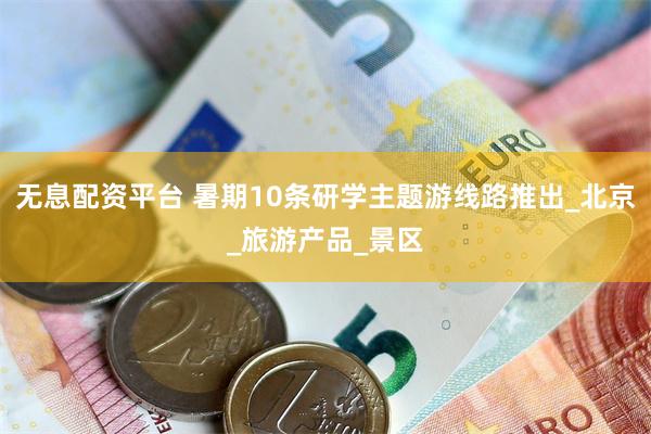 无息配资平台 暑期10条研学主题游线路推出_北京_旅游产品_景区