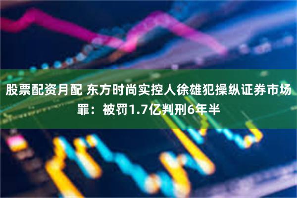 股票配资月配 东方时尚实控人徐雄犯操纵证券市场罪：被罚1.7亿判刑6年半