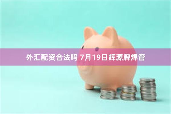 外汇配资合法吗 7月19日辉源牌焊管