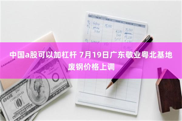 中国a股可以加杠杆 7月19日广东敬业粤北基地废钢价格上调